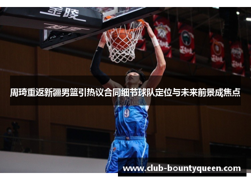 周琦重返新疆男篮引热议合同细节球队定位与未来前景成焦点