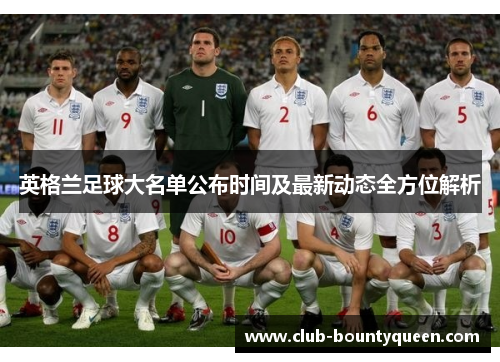 英格兰足球大名单公布时间及最新动态全方位解析
