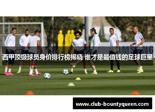 西甲顶级球员身价排行榜揭晓 谁才是最值钱的足球巨星