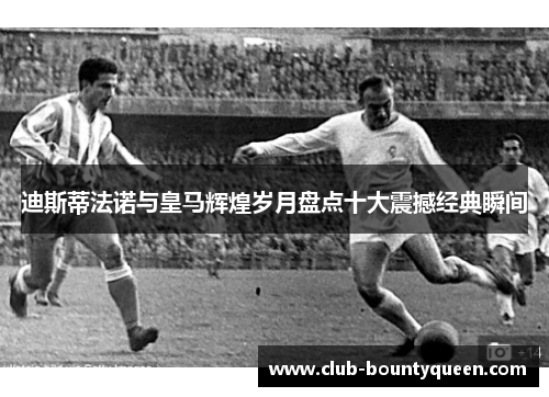 迪斯蒂法诺与皇马辉煌岁月盘点十大震撼经典瞬间