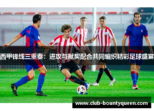 西甲锋线三重奏：进攻与默契配合共同编织精彩足球盛宴