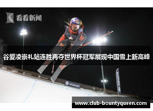 谷爱凌崇礼站连胜再夺世界杯冠军展现中国雪上新高峰