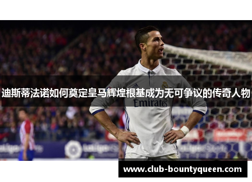 迪斯蒂法诺如何奠定皇马辉煌根基成为无可争议的传奇人物